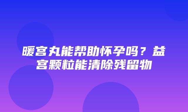 暖宫丸能帮助怀孕吗？益宫颗粒能清除残留物