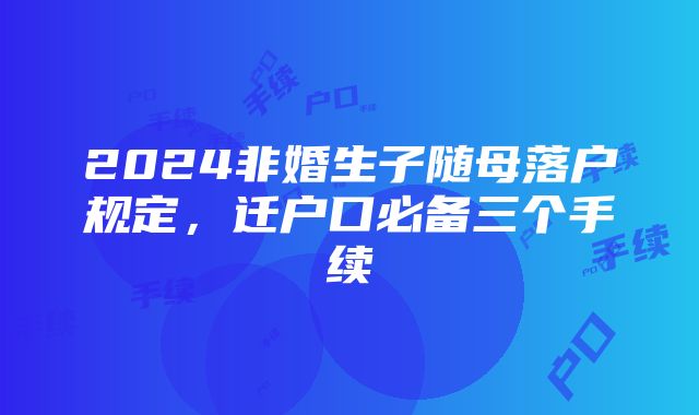 2024非婚生子随母落户规定，迁户口必备三个手续