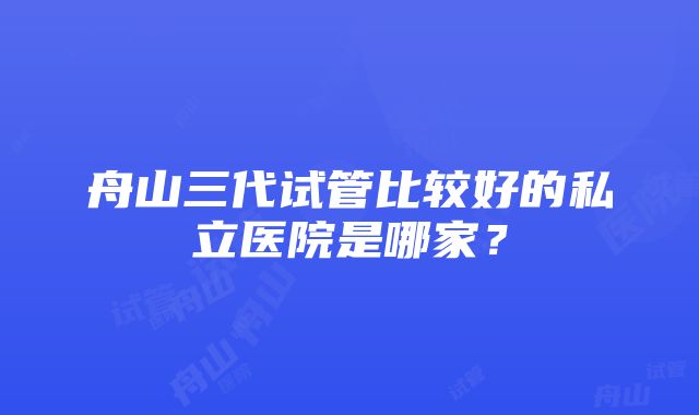 舟山三代试管比较好的私立医院是哪家？