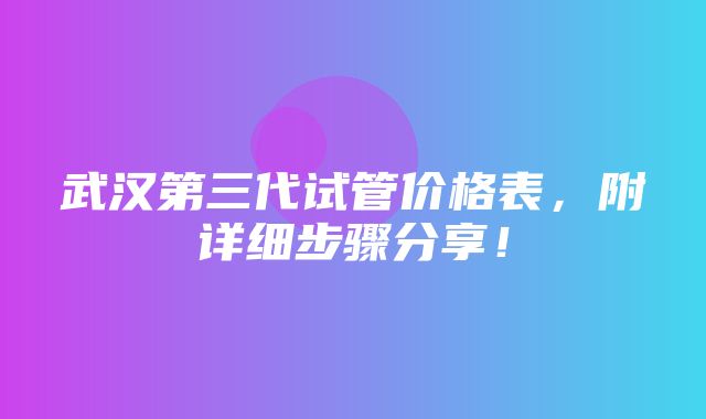 武汉第三代试管价格表，附详细步骤分享！