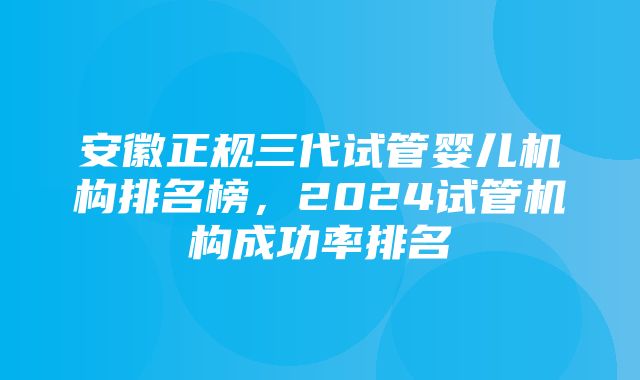 安徽正规三代试管婴儿机构排名榜，2024试管机构成功率排名