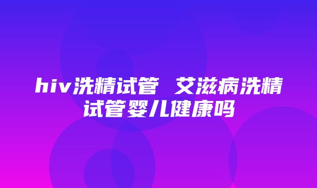 hiv洗精试管 艾滋病洗精试管婴儿健康吗