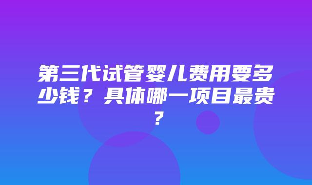 第三代试管婴儿费用要多少钱？具体哪一项目最贵？