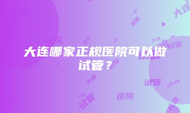 大连哪家正规医院可以做试管？