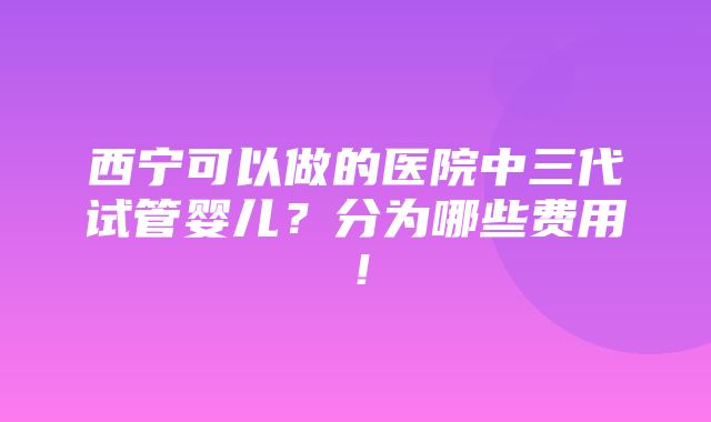 西宁可以做的医院中三代试管婴儿？分为哪些费用！