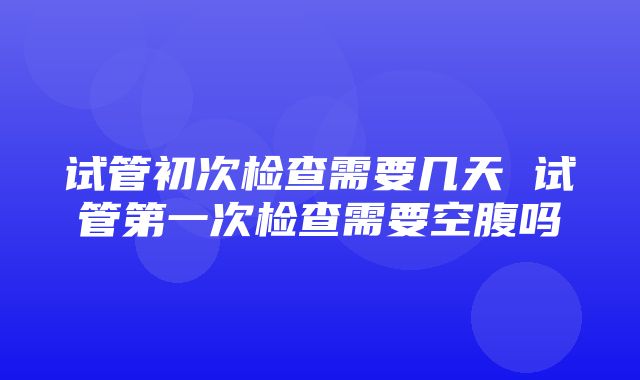 试管初次检查需要几天 试管第一次检查需要空腹吗