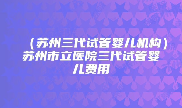 （苏州三代试管婴儿机构）苏州市立医院三代试管婴儿费用