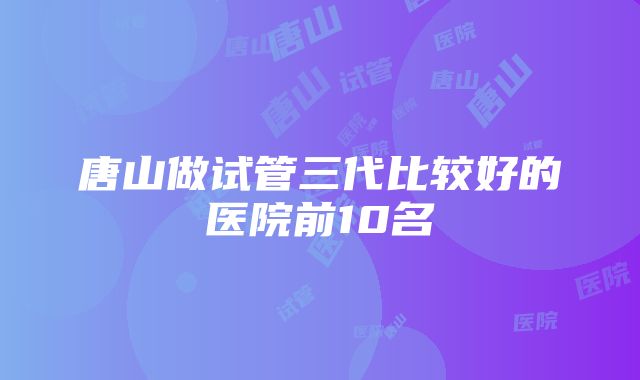 唐山做试管三代比较好的医院前10名