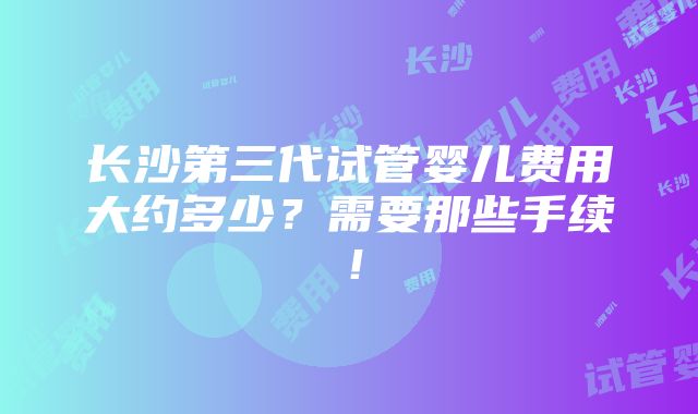 长沙第三代试管婴儿费用大约多少？需要那些手续！