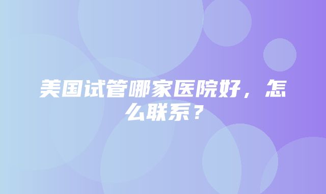 美国试管哪家医院好，怎么联系？