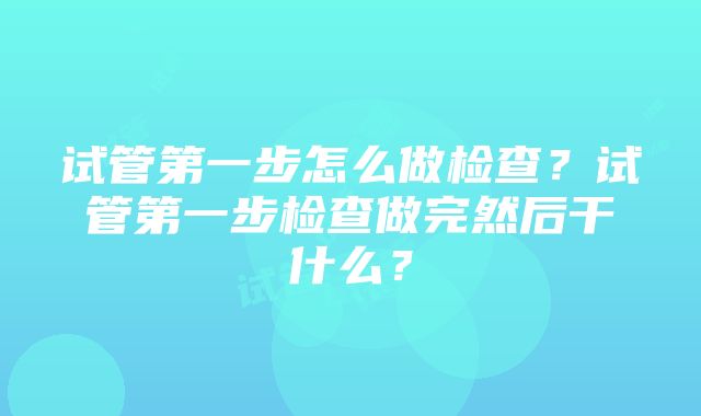 试管第一步怎么做检查？试管第一步检查做完然后干什么？