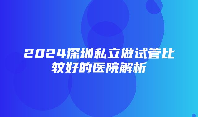 2024深圳私立做试管比较好的医院解析