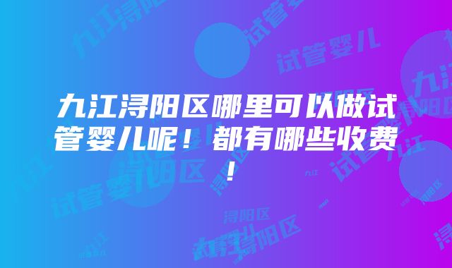 九江浔阳区哪里可以做试管婴儿呢！都有哪些收费！