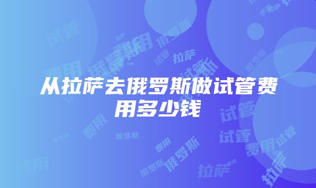 从拉萨去俄罗斯做试管费用多少钱