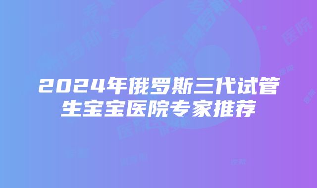 2024年俄罗斯三代试管生宝宝医院专家推荐