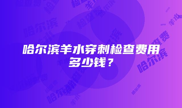 哈尔滨羊水穿刺检查费用多少钱？