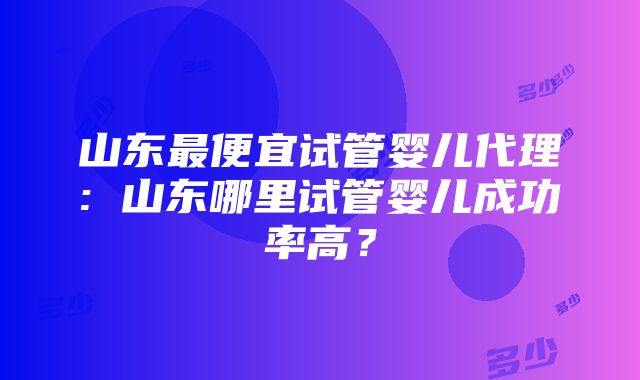 山东最便宜试管婴儿代理: 山东哪里试管婴儿成功率高？