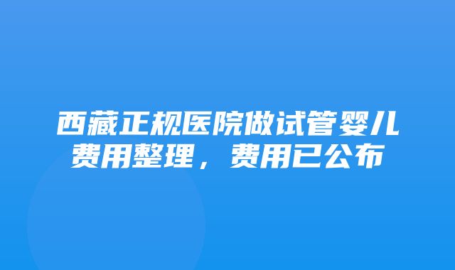 西藏正规医院做试管婴儿费用整理，费用已公布