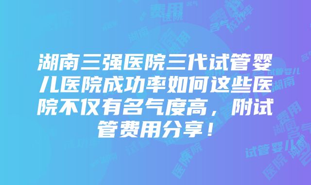 湖南三强医院三代试管婴儿医院成功率如何这些医院不仅有名气度高，附试管费用分享！