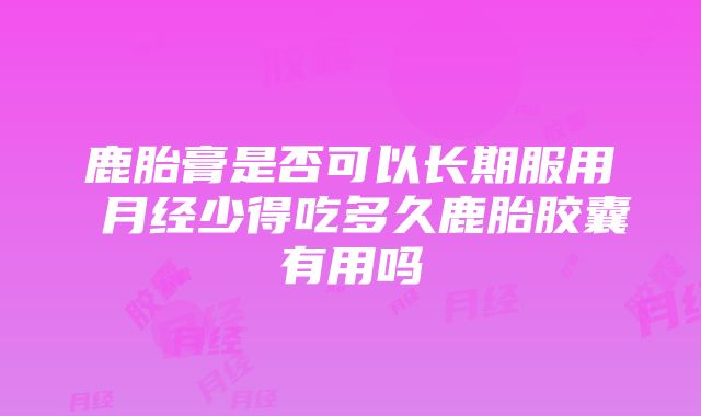 鹿胎膏是否可以长期服用 月经少得吃多久鹿胎胶囊有用吗