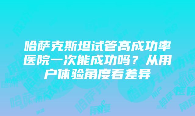 哈萨克斯坦试管高成功率医院一次能成功吗？从用户体验角度看差异