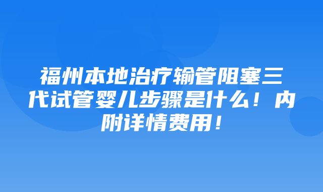 福州本地治疗输管阻塞三代试管婴儿步骤是什么！内附详情费用！