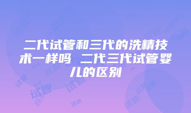 二代试管和三代的洗精技术一样吗 二代三代试管婴儿的区别