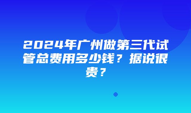 2024年广州做第三代试管总费用多少钱？据说很贵？