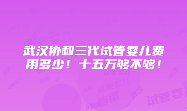 武汉协和三代试管婴儿费用多少！十五万够不够！