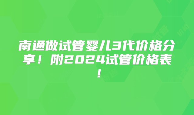 南通做试管婴儿3代价格分享！附2024试管价格表！