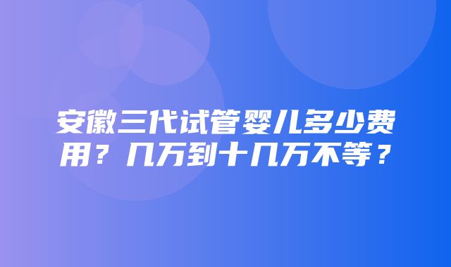 安徽三代试管婴儿多少费用？几万到十几万不等？