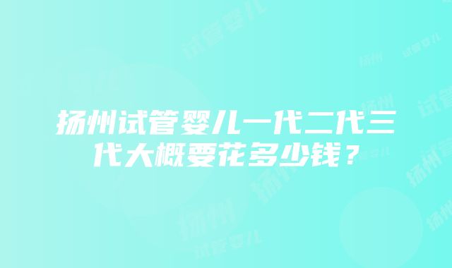 扬州试管婴儿一代二代三代大概要花多少钱？