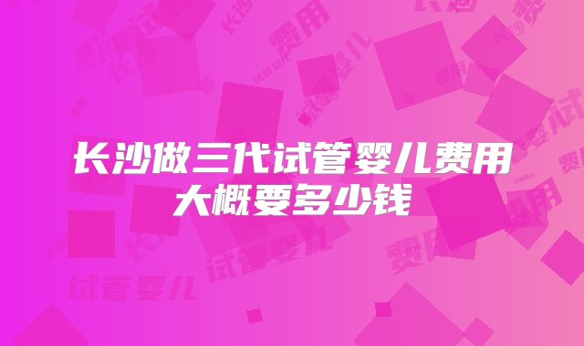 长沙做三代试管婴儿费用大概要多少钱