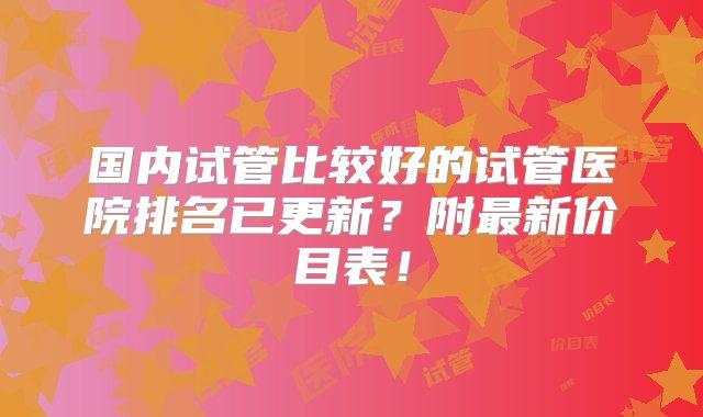 国内试管比较好的试管医院排名已更新？附最新价目表！