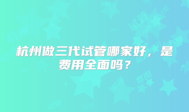 杭州做三代试管哪家好，是费用全面吗？