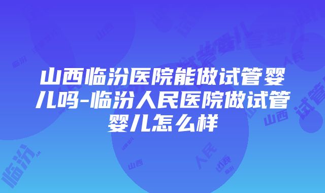 山西临汾医院能做试管婴儿吗-临汾人民医院做试管婴儿怎么样