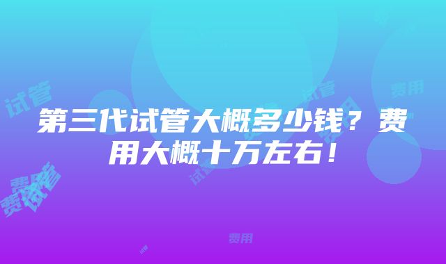 第三代试管大概多少钱？费用大概十万左右！