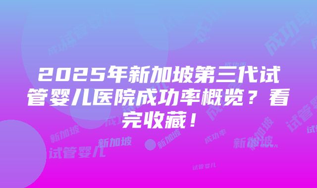 2025年新加坡第三代试管婴儿医院成功率概览？看完收藏！