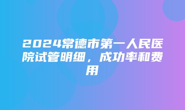 2024常德市第一人民医院试管明细，成功率和费用