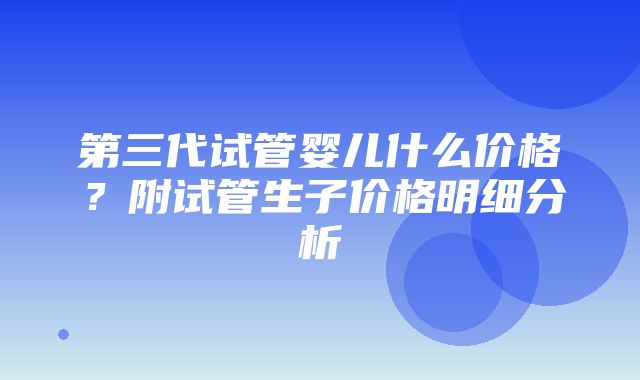 第三代试管婴儿什么价格？附试管生子价格明细分析