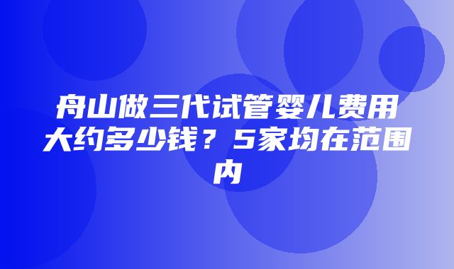 舟山做三代试管婴儿费用大约多少钱？5家均在范围内