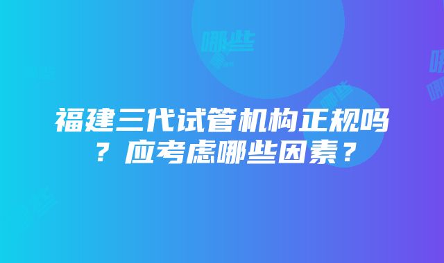 福建三代试管机构正规吗？应考虑哪些因素？