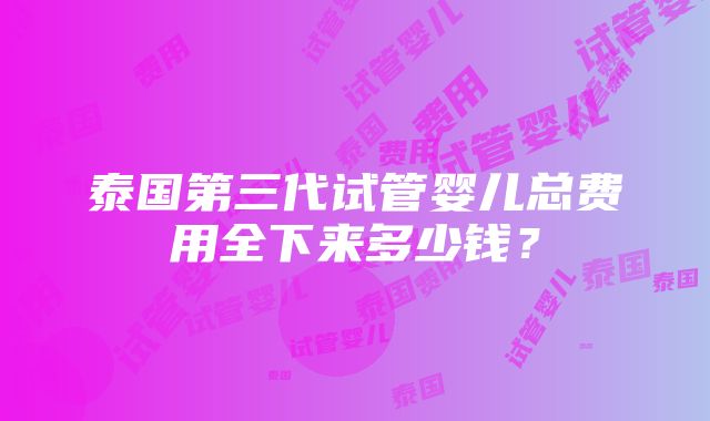 泰国第三代试管婴儿总费用全下来多少钱？