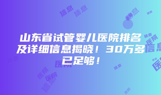 山东省试管婴儿医院排名及详细信息揭晓！30万多已足够！