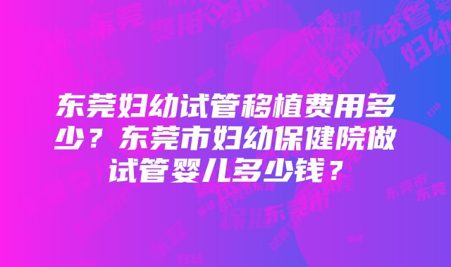 东莞妇幼试管移植费用多少？东莞市妇幼保健院做试管婴儿多少钱？