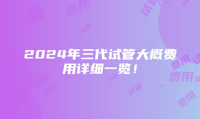 2024年三代试管大概费用详细一览！