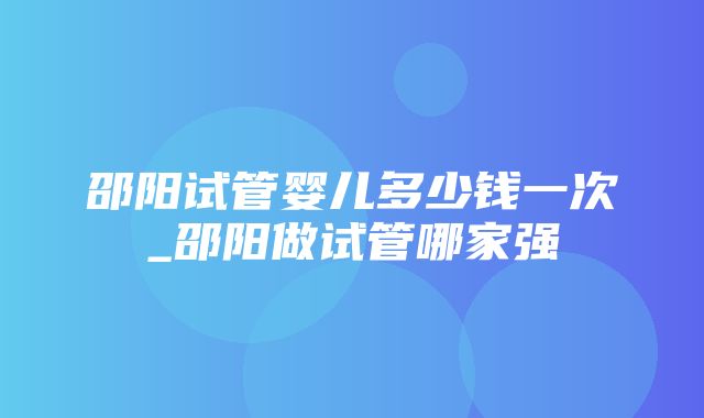 邵阳试管婴儿多少钱一次_邵阳做试管哪家强