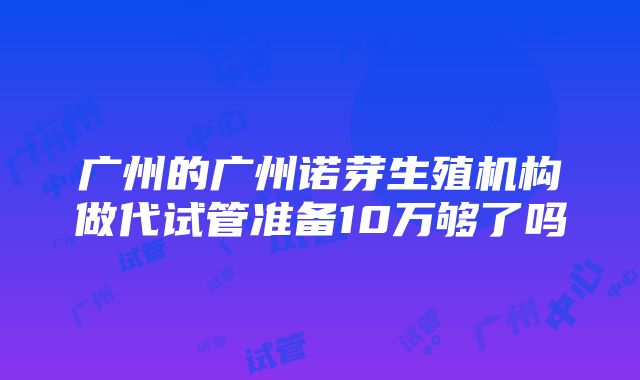 广州的广州诺芽生殖机构做代试管准备10万够了吗