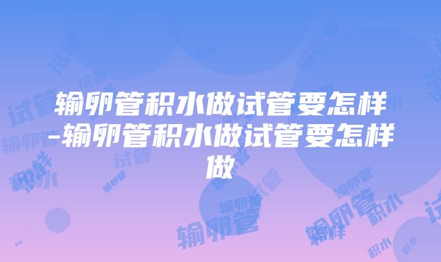 输卵管积水做试管要怎样-输卵管积水做试管要怎样做