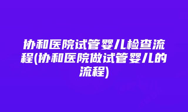 协和医院试管婴儿检查流程(协和医院做试管婴儿的流程)